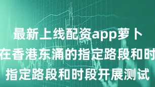 最新上线配资app萝卜快跑已获批在香港东涌的指定路段和时段开展测试