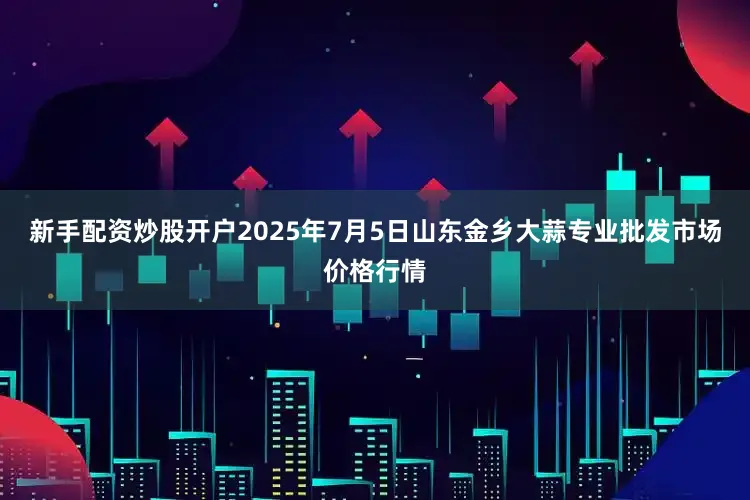 新手配资炒股开户2025年7月5日山东金乡大蒜专业批发市场价格行情