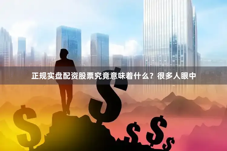 正规实盘配资股票究竟意味着什么？很多人眼中