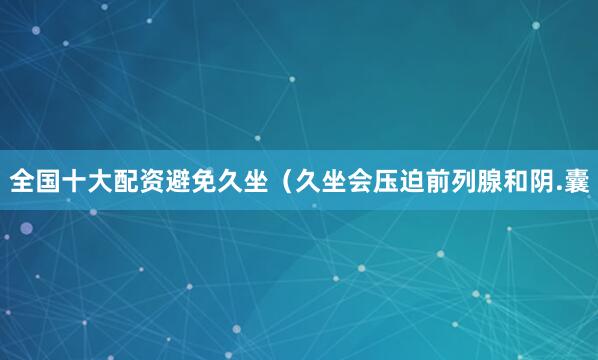 全国十大配资避免久坐（久坐会压迫前列腺和阴.囊