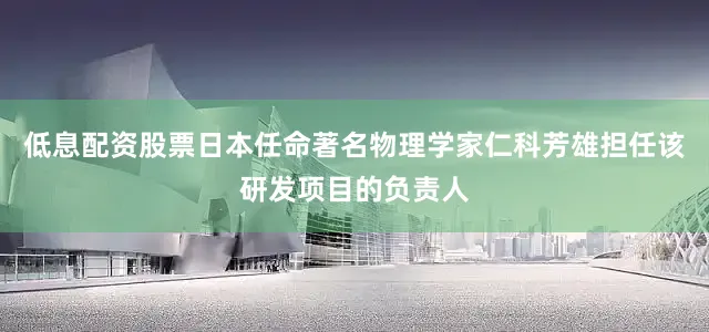 低息配资股票日本任命著名物理学家仁科芳雄担任该研发项目的负责人