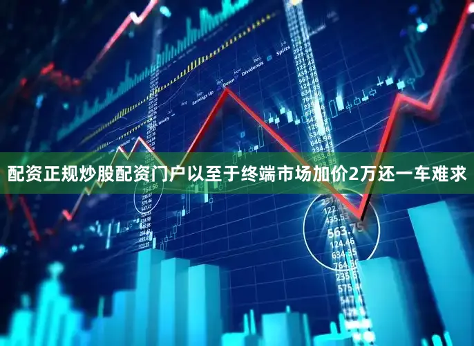 配资正规炒股配资门户以至于终端市场加价2万还一车难求