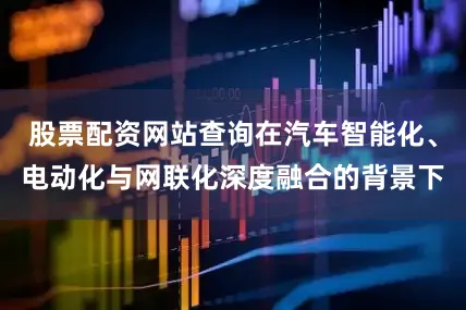 股票配资网站查询在汽车智能化、电动化与网联化深度融合的背景下